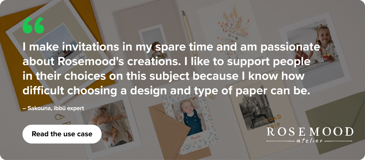 "I make invitations in my spare time for my friends and family and I am passionate about Rosemood's creations. I like to support people in their choice on this subject which fascinates me and which in most cases concerns happy events. I know how difficult choosing a design, and a type of paper can be, even more from a distance." – Sakouna, ibbü expert